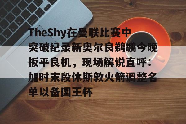 关于TheShy在曼联比赛中突破纪录新奥尔良鹈鹕今晚扳平良机，现场解说直呼：加时末段休斯敦火箭调整名单以备国王杯的信息